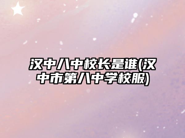 漢中八中校長是誰(漢中市第八中學(xué)校服)