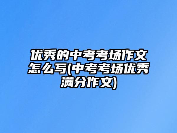 優(yōu)秀的中考考場(chǎng)作文怎么寫(中考考場(chǎng)優(yōu)秀滿分作文)