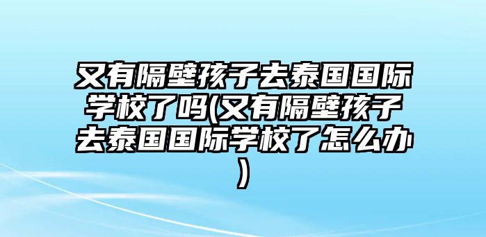 又有隔壁孩子去泰國國際學校了嗎(又有隔壁孩子去泰國國際學校了怎么辦)