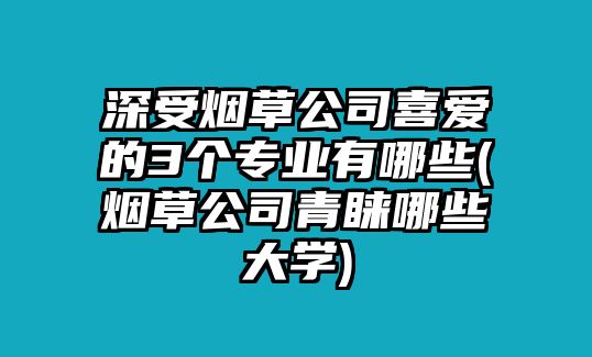 深受煙草公司喜愛的3個專業(yè)有哪些(煙草公司青睞哪些大學)