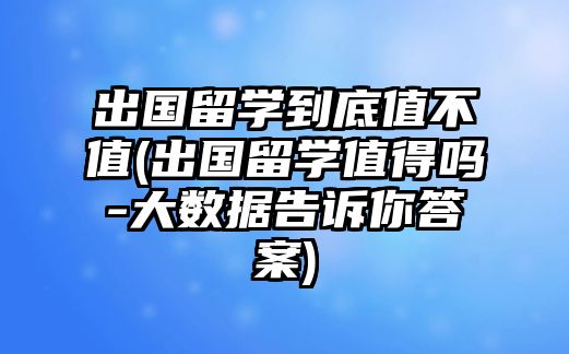 出國(guó)留學(xué)到底值不值(出國(guó)留學(xué)值得嗎-大數(shù)據(jù)告訴你答案)