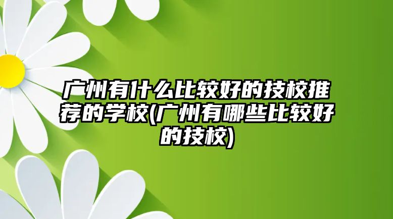 廣州有什么比較好的技校推薦的學校(廣州有哪些比較好的技校)