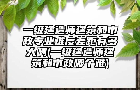 一級(jí)建造師建筑和市政專業(yè)難度差距有多大啊(一級(jí)建造師建筑和市政哪個(gè)難)