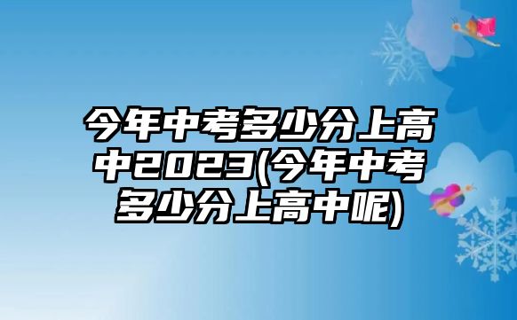 今年中考多少分上高中2023(今年中考多少分上高中呢)