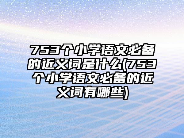 753個(gè)小學(xué)語文必備的近義詞是什么(753個(gè)小學(xué)語文必備的近義詞有哪些)