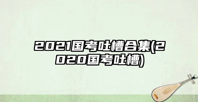 2021國考吐槽合集(2020國考吐槽)