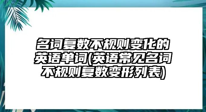 名詞復(fù)數(shù)不規(guī)則變化的英語單詞(英語常見名詞不規(guī)則復(fù)數(shù)變形列表)