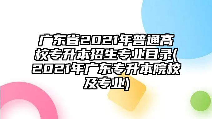 廣東省2021年普通高校專升本招生專業(yè)目錄(2021年廣東專升本院校及專業(yè))