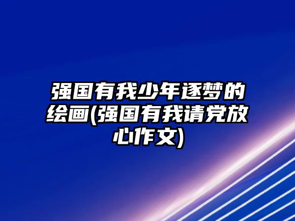 強國有我少年逐夢的繪畫(強國有我請黨放心作文)