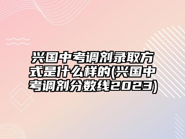 興國中考調(diào)劑錄取方式是什么樣的(興國中考調(diào)劑分數(shù)線2023)