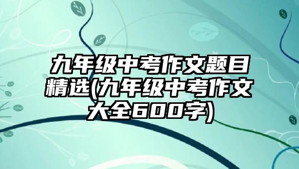 九年級中考作文題目精選(九年級中考作文大全600字)