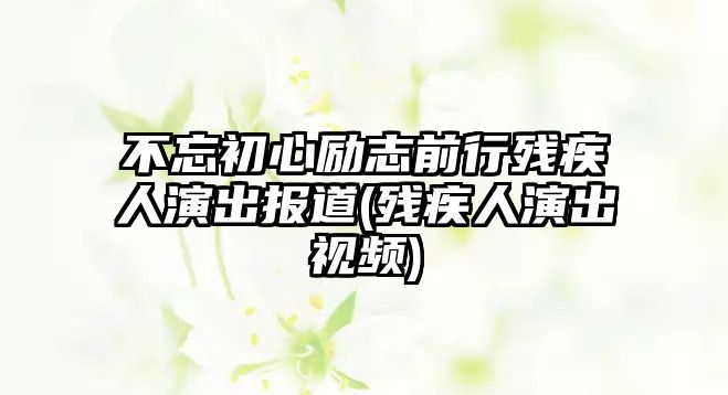 不忘初心勵(lì)志前行殘疾人演出報(bào)道(殘疾人演出視頻)