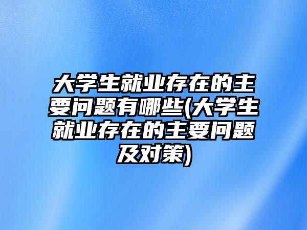 大學生就業(yè)存在的主要問題有哪些(大學生就業(yè)存在的主要問題及對策)