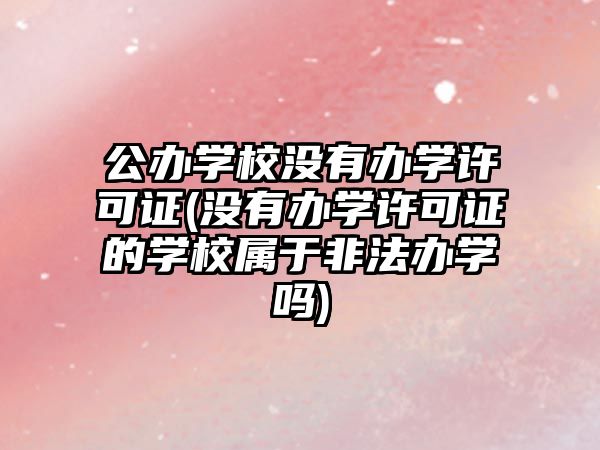 公辦學(xué)校沒(méi)有辦學(xué)許可證(沒(méi)有辦學(xué)許可證的學(xué)校屬于非法辦學(xué)嗎)