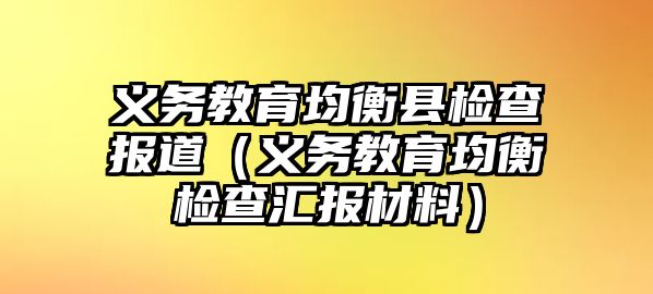 義務(wù)教育均衡縣檢查報(bào)道（義務(wù)教育均衡檢查匯報(bào)材料）