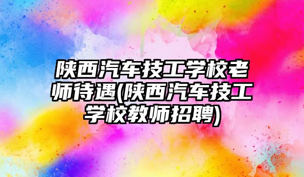 陜西汽車技工學校老師待遇(陜西汽車技工學校教師招聘)