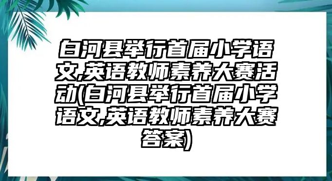 白河縣舉行首屆小學(xué)語文,英語教師素養(yǎng)大賽活動(dòng)(白河縣舉行首屆小學(xué)語文,英語教師素養(yǎng)大賽答案)