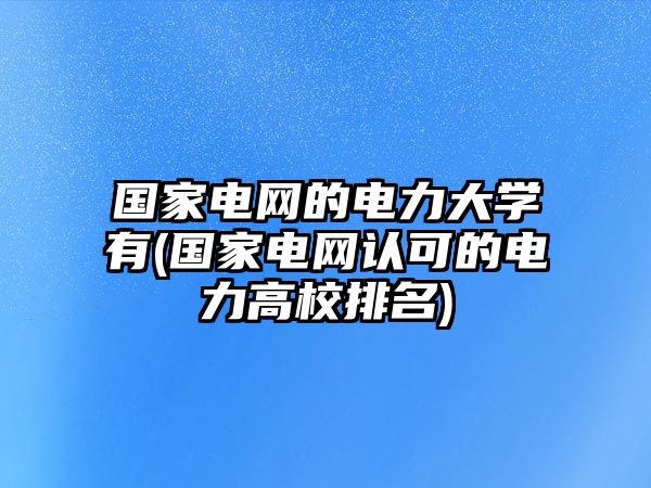 國家電網(wǎng)的電力大學(xué)有(國家電網(wǎng)認(rèn)可的電力高校排名)