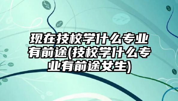 現(xiàn)在技校學(xué)什么專業(yè)有前途(技校學(xué)什么專業(yè)有前途女生)