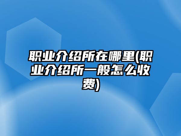 職業(yè)介紹所在哪里(職業(yè)介紹所一般怎么收費)