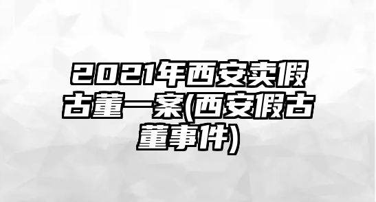 2021年西安賣假古董一案(西安假古董事件)