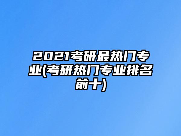 2021考研最熱門專業(yè)(考研熱門專業(yè)排名前十)