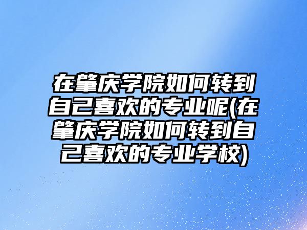 在肇慶學(xué)院如何轉(zhuǎn)到自己喜歡的專業(yè)呢(在肇慶學(xué)院如何轉(zhuǎn)到自己喜歡的專業(yè)學(xué)校)