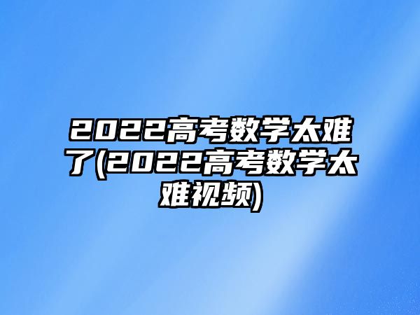 2022高考數(shù)學(xué)太難了(2022高考數(shù)學(xué)太難視頻)