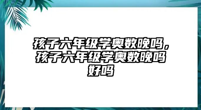 孩子六年級學(xué)奧數(shù)晚嗎，孩子六年級學(xué)奧數(shù)晚嗎好嗎