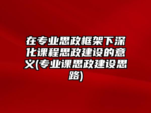 在專業(yè)思政框架下深化課程思政建設(shè)的意義(專業(yè)課思政建設(shè)思路)