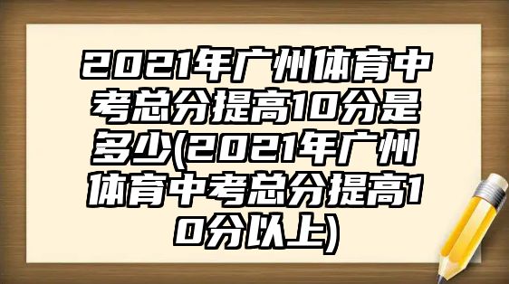 2021年廣州體育中考總分提高10分是多少(2021年廣州體育中考總分提高10分以上)