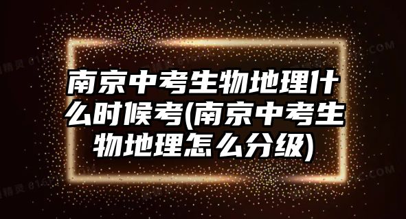 南京中考生物地理什么時候考(南京中考生物地理怎么分級)