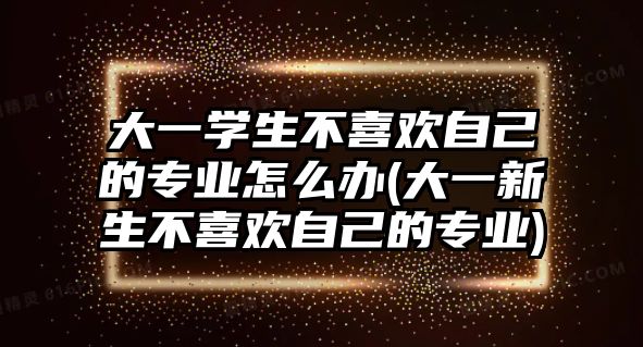 大一學(xué)生不喜歡自己的專業(yè)怎么辦(大一新生不喜歡自己的專業(yè))