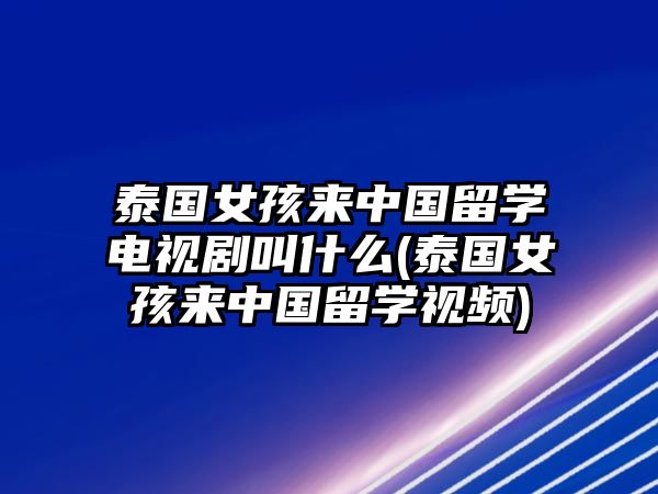 泰國女孩來中國留學電視劇叫什么(泰國女孩來中國留學視頻)