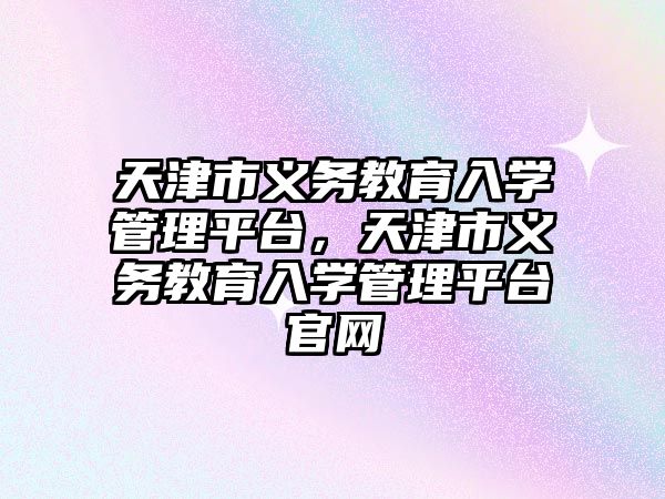 天津市義務教育入學管理平臺，天津市義務教育入學管理平臺官網(wǎng)