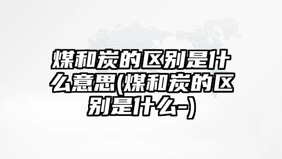 煤和炭的區(qū)別是什么意思(煤和炭的區(qū)別是什么-)