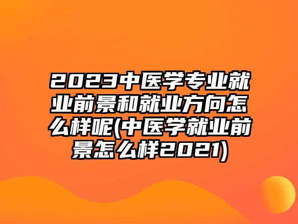 2023中醫(yī)學(xué)專業(yè)就業(yè)前景和就業(yè)方向怎么樣呢(中醫(yī)學(xué)就業(yè)前景怎么樣2021)