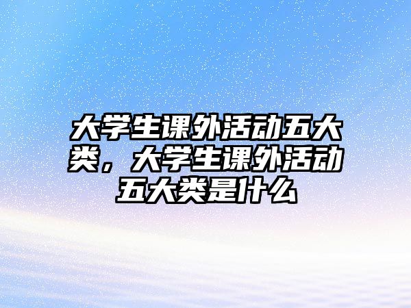 大學(xué)生課外活動(dòng)五大類，大學(xué)生課外活動(dòng)五大類是什么