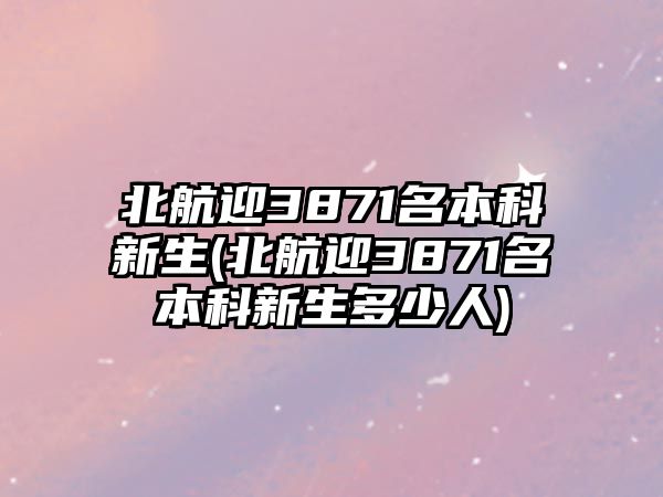 北航迎3871名本科新生(北航迎3871名本科新生多少人)