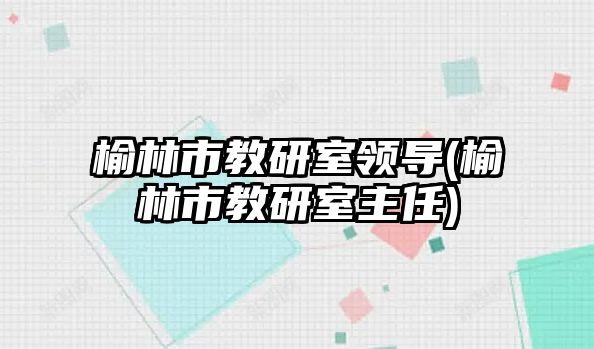 榆林市教研室領(lǐng)導(dǎo)(榆林市教研室主任)