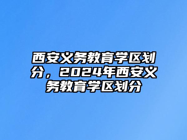 西安義務(wù)教育學(xué)區(qū)劃分，2024年西安義務(wù)教育學(xué)區(qū)劃分