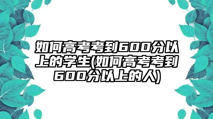 如何高考考到600分以上的學生(如何高考考到600分以上的人)