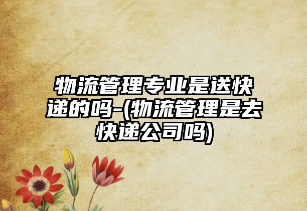 物流管理專業(yè)是送快遞的嗎-(物流管理是去快遞公司嗎)