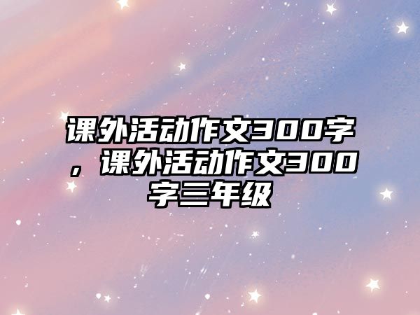 課外活動(dòng)作文300字，課外活動(dòng)作文300字三年級(jí)