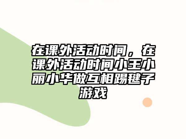 在課外活動時間，在課外活動時間小王小麗小華做互相踢毽子游戲