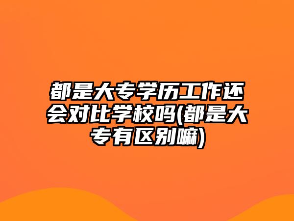 都是大專學(xué)歷工作還會對比學(xué)校嗎(都是大專有區(qū)別嘛)