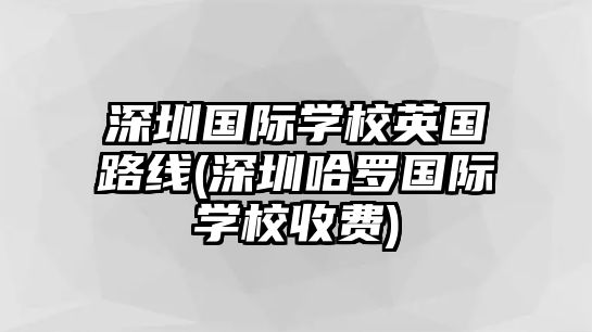 深圳國際學校英國路線(深圳哈羅國際學校收費)