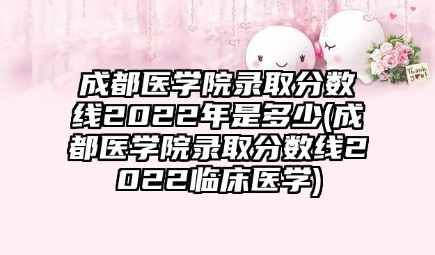 成都醫(yī)學院錄取分數(shù)線2022年是多少(成都醫(yī)學院錄取分數(shù)線2022臨床醫(yī)學)