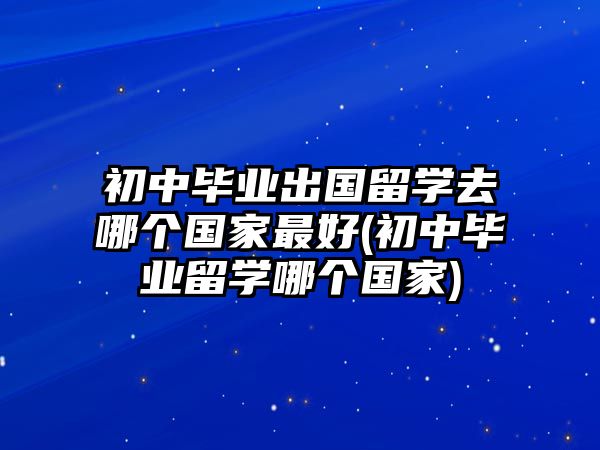 初中畢業(yè)出國留學(xué)去哪個國家最好(初中畢業(yè)留學(xué)哪個國家)