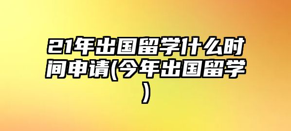 21年出國留學(xué)什么時間申請(今年出國留學(xué))